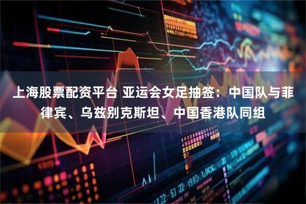 上海股票配资平台 亚运会女足抽签：中国队与菲律宾、乌兹别克斯坦、中国香港队同组