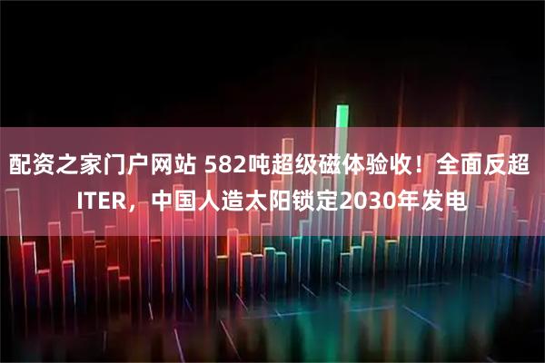 配资之家门户网站 582吨超级磁体验收！全面反超 ITER，中国人造太阳锁定2030年发电