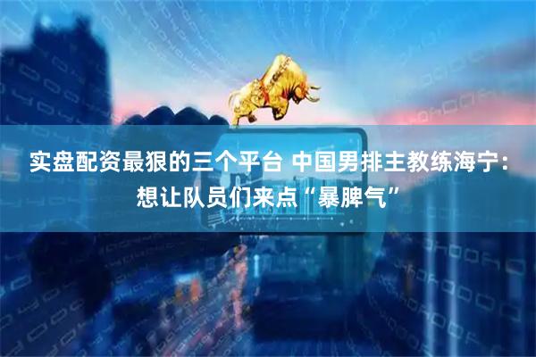 实盘配资最狠的三个平台 中国男排主教练海宁：想让队员们来点“暴脾气”